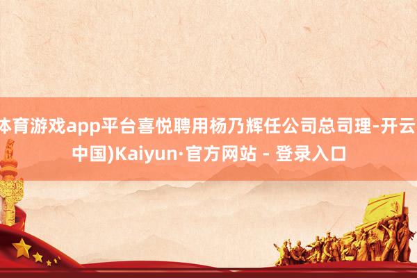 体育游戏app平台喜悦聘用杨乃辉任公司总司理-开云(中国)Kaiyun·官方网站 - 登录入口