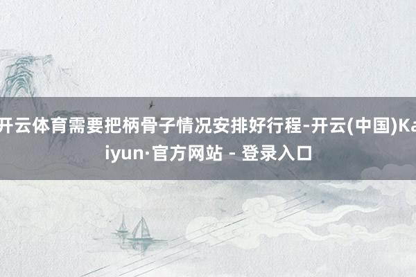 开云体育需要把柄骨子情况安排好行程-开云(中国)Kaiyun·官方网站 - 登录入口