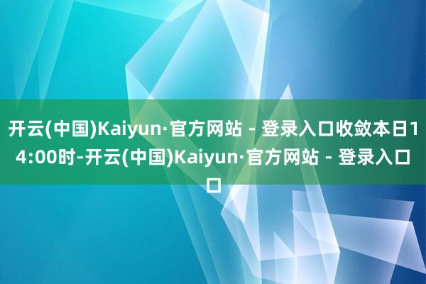 开云(中国)Kaiyun·官方网站 - 登录入口收敛本日14:00时-开云(中国)Kaiyun·官方网站 - 登录入口