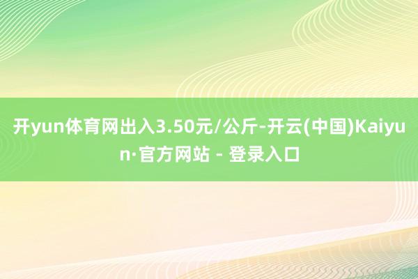 开yun体育网出入3.50元/公斤-开云(中国)Kaiyun·官方网站 - 登录入口