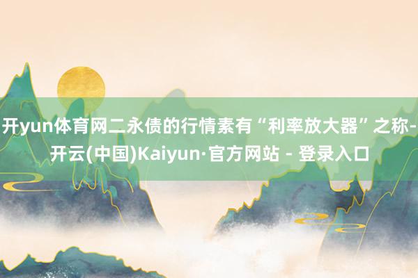 开yun体育网 二永债的行情素有“利率放大器”之称-开云(中国)Kaiyun·官方网站 - 登录入口