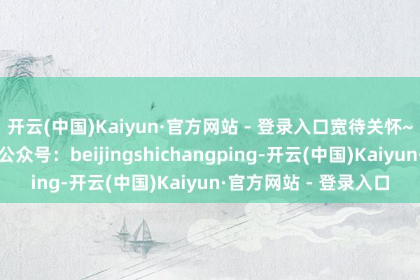 开云(中国)Kaiyun·官方网站 - 登录入口宽待关怀~起首:爱上昌平微信公众号:beijingshichangping-开云(中国)Kaiyun·官方网站 - 登录入口