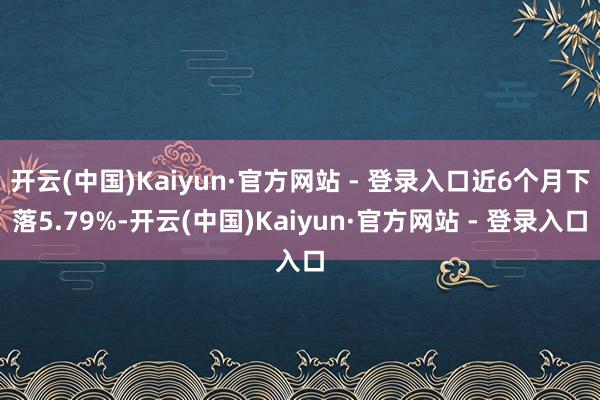 开云(中国)Kaiyun·官方网站 - 登录入口近6个月下落5.79%-开云(中国)Kaiyun·官方网站 - 登录入口