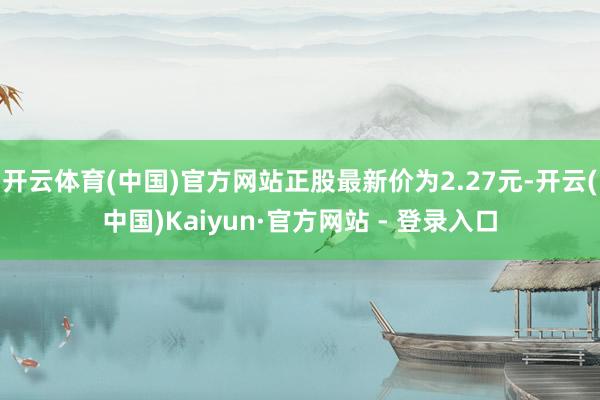开云体育(中国)官方网站正股最新价为2.27元-开云(中国)Kaiyun·官方网站 - 登录入口