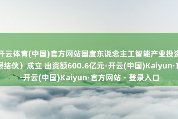 开云体育(中国)官方网站国度东说念主工智能产业投资基金结伙企业(有限结伙)成立 出资额600.6亿元-开云(中国)Kaiyun·官方网站 - 登录入口