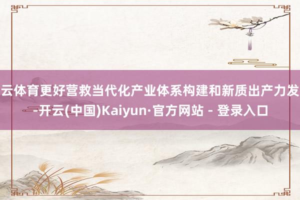 开云体育更好营救当代化产业体系构建和新质出产力发展-开云(中国)Kaiyun·官方网站 - 登录入口