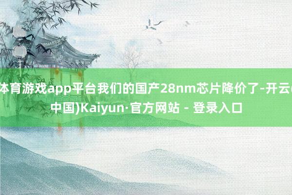 体育游戏app平台我们的国产28nm芯片降价了-开云(中国)Kaiyun·官方网站 - 登录入口