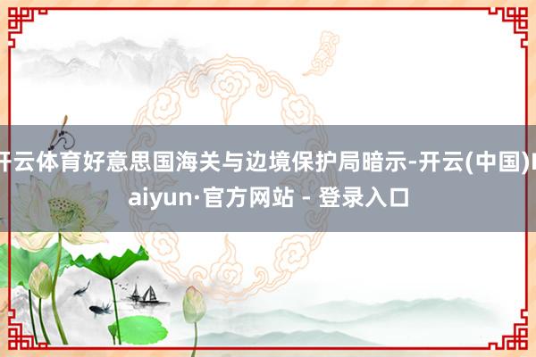 开云体育好意思国海关与边境保护局暗示-开云(中国)Kaiyun·官方网站 - 登录入口