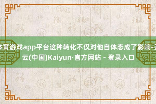 体育游戏app平台这种转化不仅对他自体态成了影响-开云(中国)Kaiyun·官方网站 - 登录入口