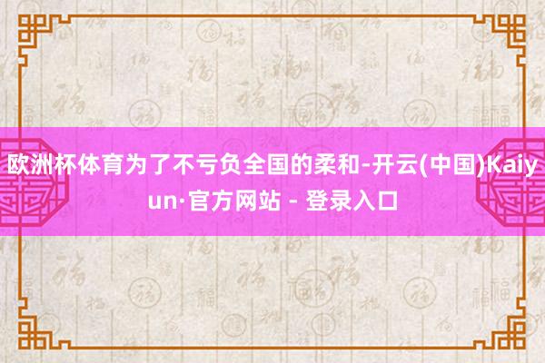 欧洲杯体育为了不亏负全国的柔和-开云(中国)Kaiyun·官方网站 - 登录入口