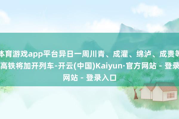 体育游戏app平台异日一周川青、成灌、绵泸、成贵等多条高铁将加开列车-开云(中国)Kaiyun·官方网站 - 登录入口