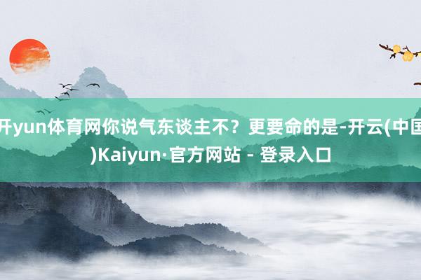 开yun体育网你说气东谈主不？更要命的是-开云(中国)Kaiyun·官方网站 - 登录入口
