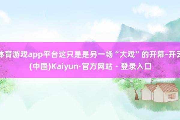 体育游戏app平台这只是是另一场“大戏”的开幕-开云(中国)Kaiyun·官方网站 - 登录入口