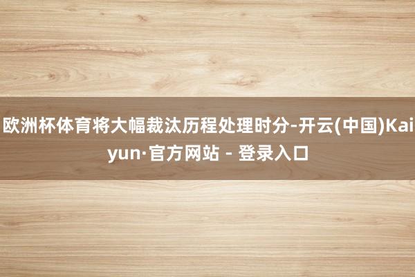 欧洲杯体育将大幅裁汰历程处理时分-开云(中国)Kaiyun·官方网站 - 登录入口