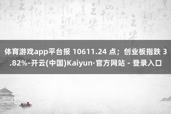 体育游戏app平台报 10611.24 点；创业板指跌 3.82%-开云(中国)Kaiyun·官方网站 - 登录入口