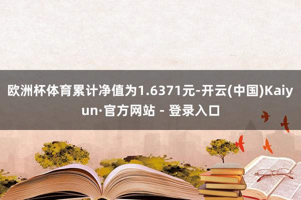 欧洲杯体育累计净值为1.6371元-开云(中国)Kaiyun·官方网站 - 登录入口