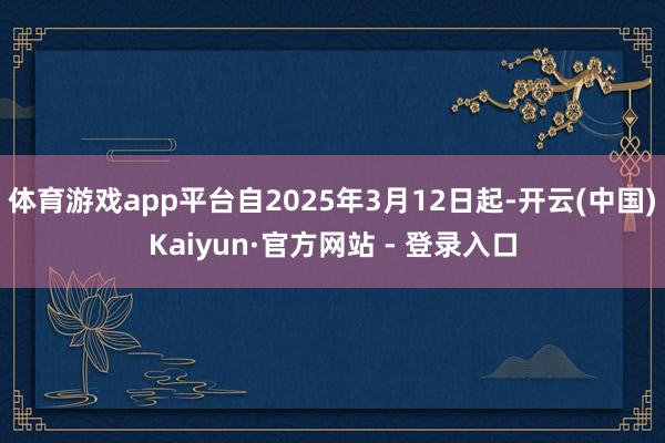 体育游戏app平台自2025年3月12日起-开云(中国)Kaiyun·官方网站 - 登录入口