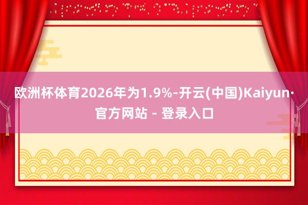 欧洲杯体育2026年为1.9%-开云(中国)Kaiyun·官方网站 - 登录入口