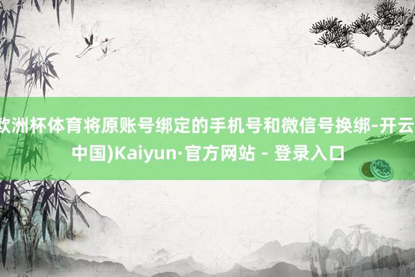欧洲杯体育将原账号绑定的手机号和微信号换绑-开云(中国)Kaiyun·官方网站 - 登录入口