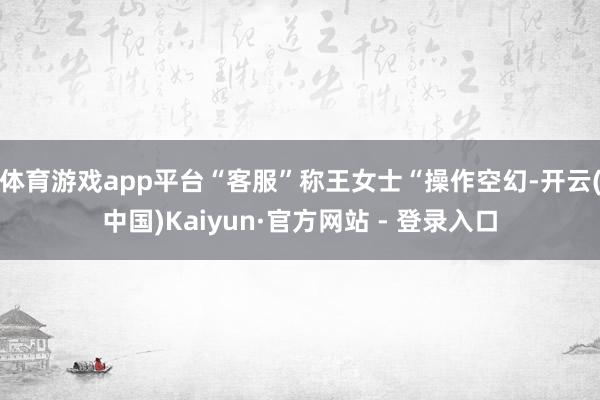 体育游戏app平台“客服”称王女士“操作空幻-开云(中国)Kaiyun·官方网站 - 登录入口