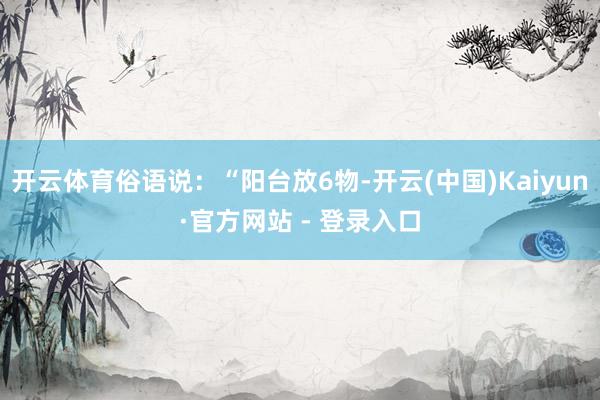 开云体育俗语说：“阳台放6物-开云(中国)Kaiyun·官方网站 - 登录入口