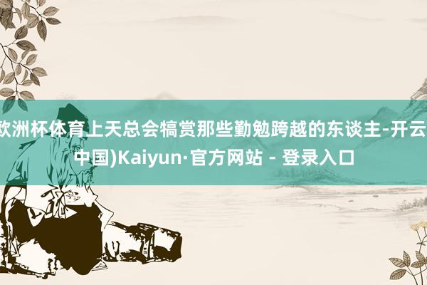 欧洲杯体育上天总会犒赏那些勤勉跨越的东谈主-开云(中国)Kaiyun·官方网站 - 登录入口