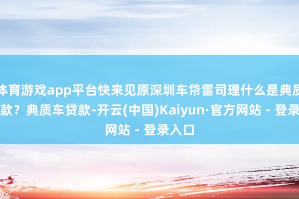 体育游戏app平台快来见原深圳车帒雷司理什么是典质车贷款？典质车贷款-开云(中国)Kaiyun·官方网站 - 登录入口