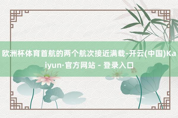 欧洲杯体育　　首航的两个航次接近满载-开云(中国)Kaiyun·官方网站 - 登录入口