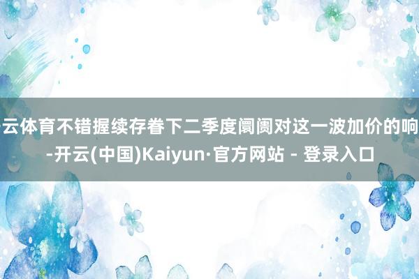 开云体育不错握续存眷下二季度阛阓对这一波加价的响应-开云(中国)Kaiyun·官方网站 - 登录入口
