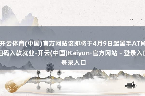 开云体育(中国)官方网站该即将于4月9日起罢手ATM扫码入款就业-开云(中国)Kaiyun·官方网站 - 登录入口