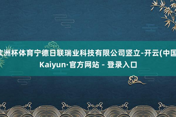 欧洲杯体育宁德日联瑞业科技有限公司竖立-开云(中国)Kaiyun·官方网站 - 登录入口