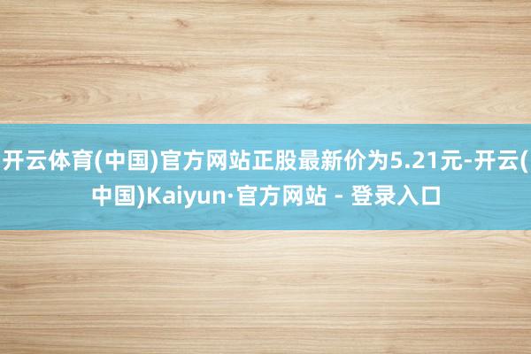开云体育(中国)官方网站正股最新价为5.21元-开云(中国)Kaiyun·官方网站 - 登录入口