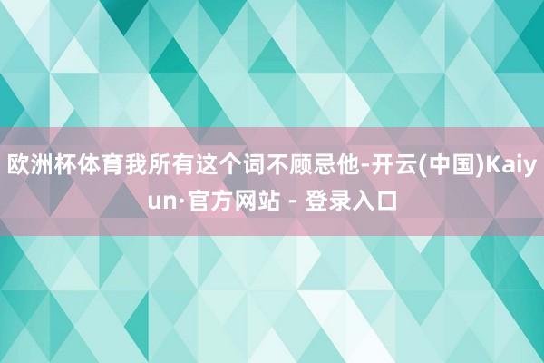 欧洲杯体育我所有这个词不顾忌他-开云(中国)Kaiyun·官方网站 - 登录入口