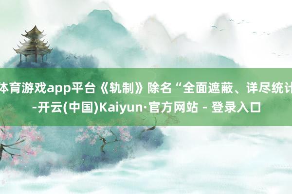体育游戏app平台　　《轨制》除名“全面遮蔽、详尽统计-开云(中国)Kaiyun·官方网站 - 登录入口