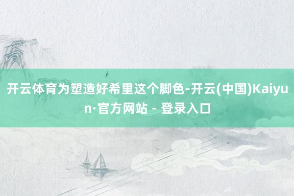 开云体育为塑造好希里这个脚色-开云(中国)Kaiyun·官方网站 - 登录入口