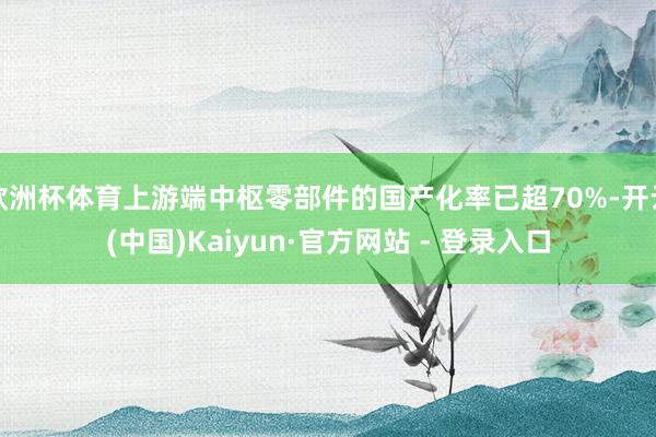 欧洲杯体育上游端中枢零部件的国产化率已超70%-开云(中国)Kaiyun·官方网站 - 登录入口