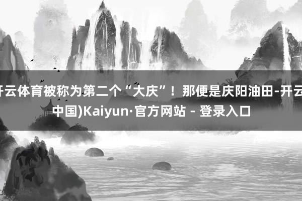 开云体育被称为第二个“大庆”！那便是庆阳油田-开云(中国)Kaiyun·官方网站 - 登录入口
