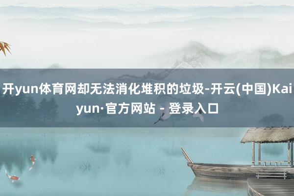 开yun体育网却无法消化堆积的垃圾-开云(中国)Kaiyun·官方网站 - 登录入口