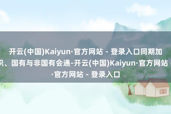 开云(中国)Kaiyun·官方网站 - 登录入口同期加强央地聚积、国有与非国有会通-开云(中国)Kaiyun·官方网站 - 登录入口