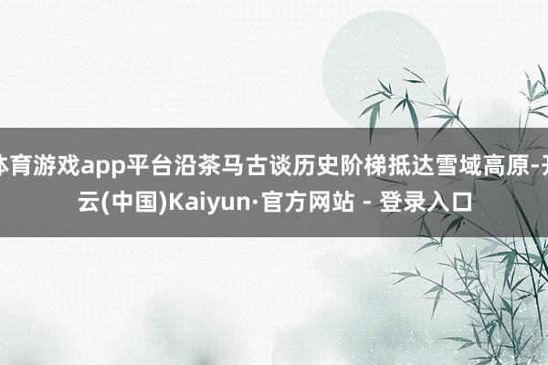 体育游戏app平台沿茶马古谈历史阶梯抵达雪域高原-开云(中国)Kaiyun·官方网站 - 登录入口