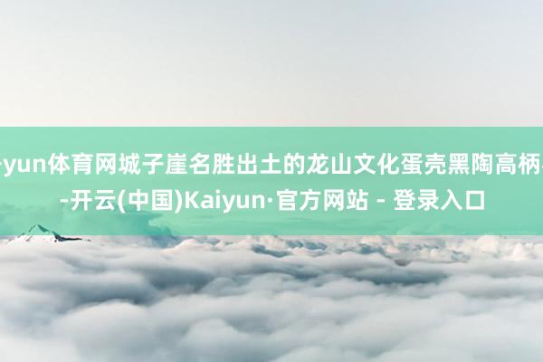 开yun体育网城子崖名胜出土的龙山文化蛋壳黑陶高柄杯-开云(中国)Kaiyun·官方网站 - 登录入口