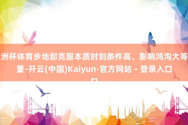 欧洲杯体育步地部克服本质时刻条件高、影响鸿沟大等繁重-开云(中国)Kaiyun·官方网站 - 登录入口