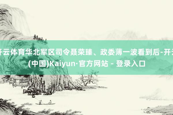 开云体育华北军区司令聂荣臻、政委薄一波看到后-开云(中国)Kaiyun·官方网站 - 登录入口