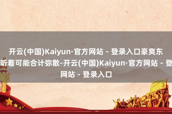 开云(中国)Kaiyun·官方网站 - 登录入口豪爽东说念主听着可能合计弥散-开云(中国)Kaiyun·官方网站 - 登录入口