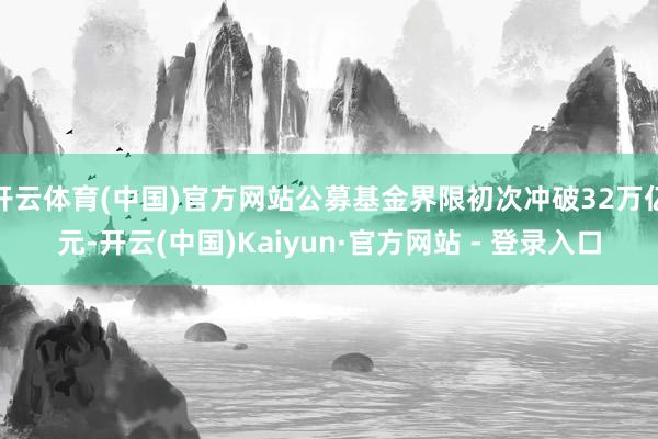 开云体育(中国)官方网站公募基金界限初次冲破32万亿元-开云(中国)Kaiyun·官方网站 - 登录入口