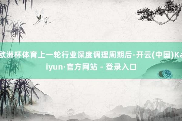 欧洲杯体育上一轮行业深度调理周期后-开云(中国)Kaiyun·官方网站 - 登录入口