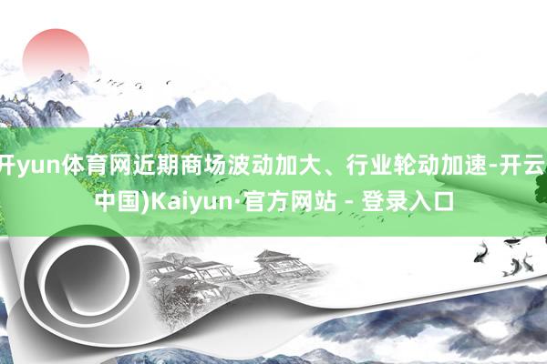 开yun体育网近期商场波动加大、行业轮动加速-开云(中国)Kaiyun·官方网站 - 登录入口