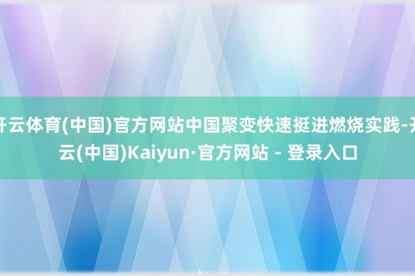 开云体育(中国)官方网站中国聚变快速挺进燃烧实践-开云(中国)Kaiyun·官方网站 - 登录入口