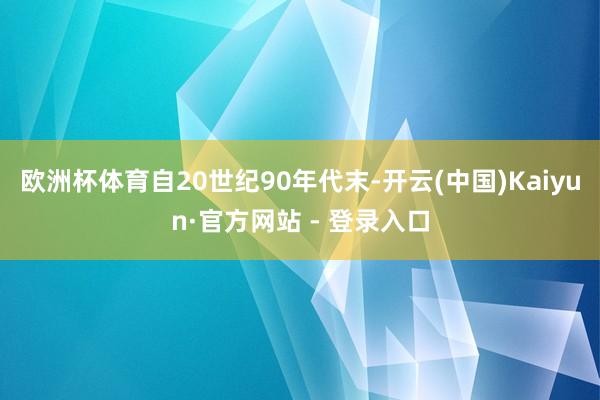 欧洲杯体育自20世纪90年代末-开云(中国)Kaiyun·官方网站 - 登录入口
