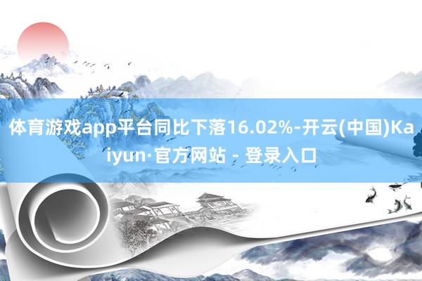 体育游戏app平台同比下落16.02%-开云(中国)Kaiyun·官方网站 - 登录入口